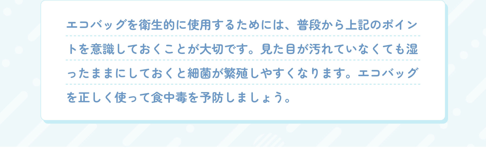 エコバッグを衛生的に使用するためには、普段から上記のポイントを意識しておくことが大切です。見た目が汚れていなくても湿ったままにしておくと細菌が繁殖しやすくなります。エコバッグを正しく使って食中毒を予防しましょう。