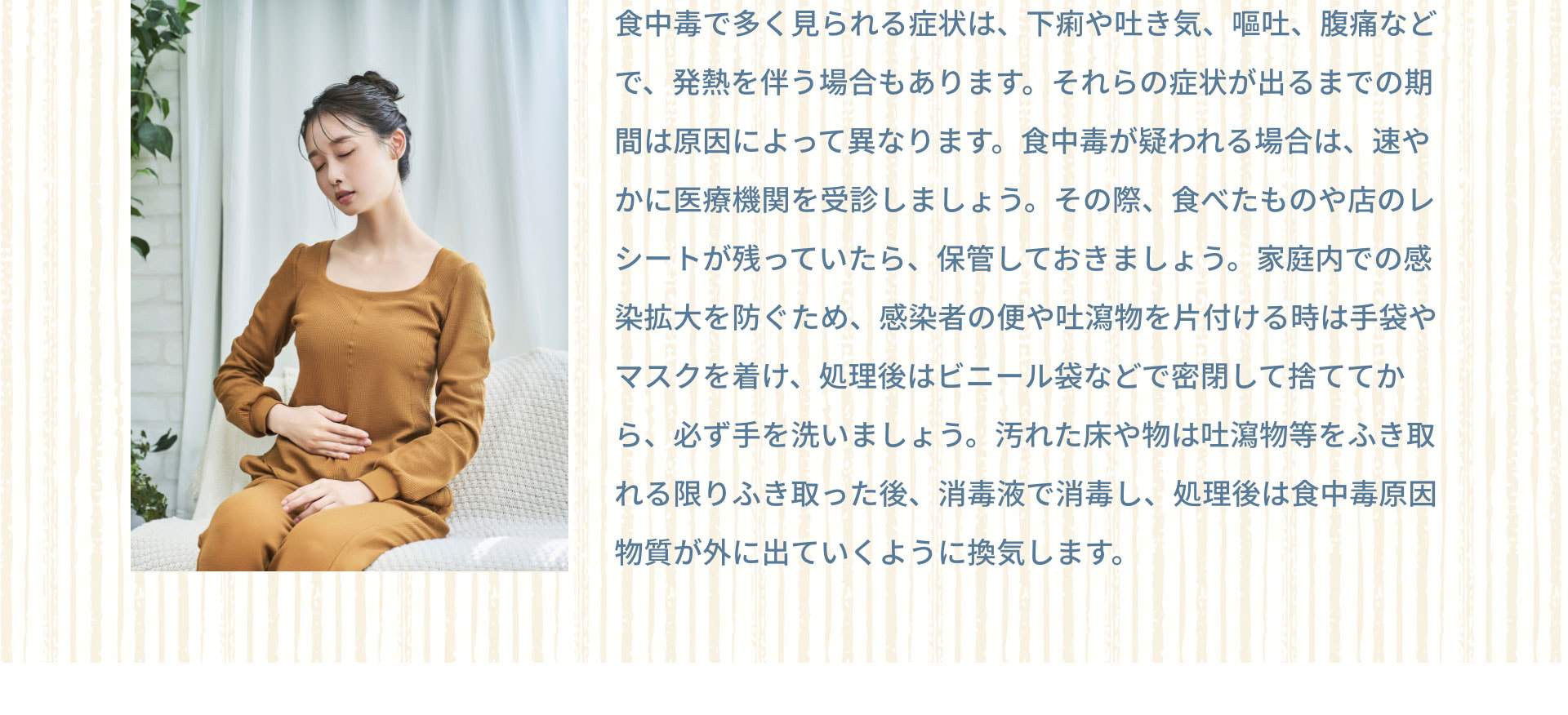 食中毒で多く見られる症状は、下痢や吐き気、嘔吐、腹痛などで、発熱を伴う場合もあります。それらの症状が出るまでの期間は原因によって異なります。食中毒が疑われる場合は、速やかに医療機関を受診しましょう。その際、食べたものや店のレシートが残っていたら、保管しておきましょう。家庭内での感染拡大を防ぐため、感染者の便や吐瀉物を片付ける時は手袋やマスクを着け、処理後はビニール袋などで密閉して捨ててから、必ず手を洗いましょう。汚れた床や物は吐瀉物等をふき取れる限りふき取った後、消毒液で消毒し、処理後は食中毒原因物質が外に出ていくように換気します。