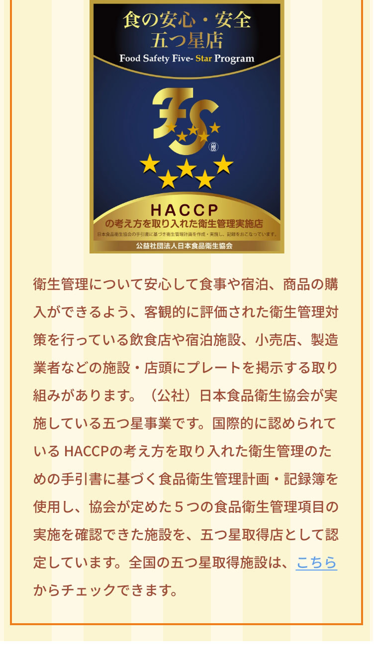 衛生管理について安心して食事や宿泊、商品の購入ができるよう、客観的に評価された衛生管理対策を行っている飲食店や宿泊施設、小売店、製造業者などの施設・店頭にプレートを掲示する取り組みがあります。（公社）日本食品衛生協会が実施している五つ星事業です。国際的に認められている HACCPの考え方を取り入れた衛生管理のための手引書に基づく食品衛生管理計画・記録簿を使用し、協会が定めた５つの食品衛生管理項目の実施を確認できた施設を、五つ星取得店として認定しています。全国の五つ星取得施設は、こちらからチェックできます。https://jfha-itsutsuboshi.com/