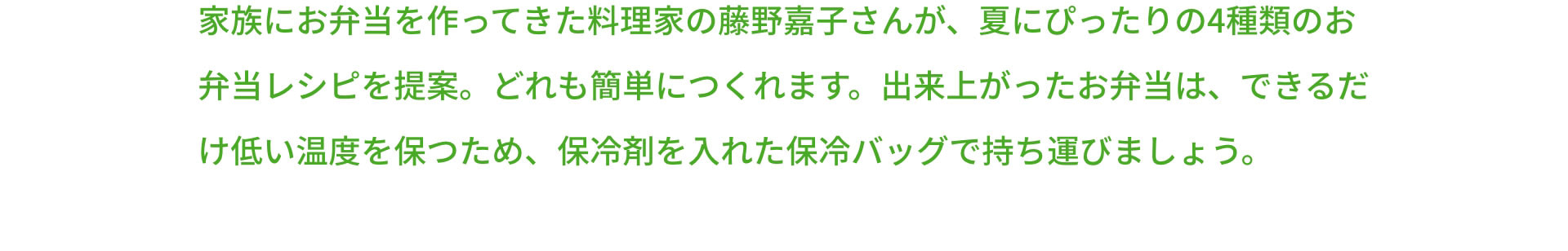 家族にお弁当を作ってきた料理家の藤野嘉子さんが、夏にぴったりの4種類のお弁当レシピを提案。どれも簡単につくれます。出来上がったお弁当は、できるだけ低い温度を保つため、保冷剤を入れた保冷バッグで持ち運びましょう。