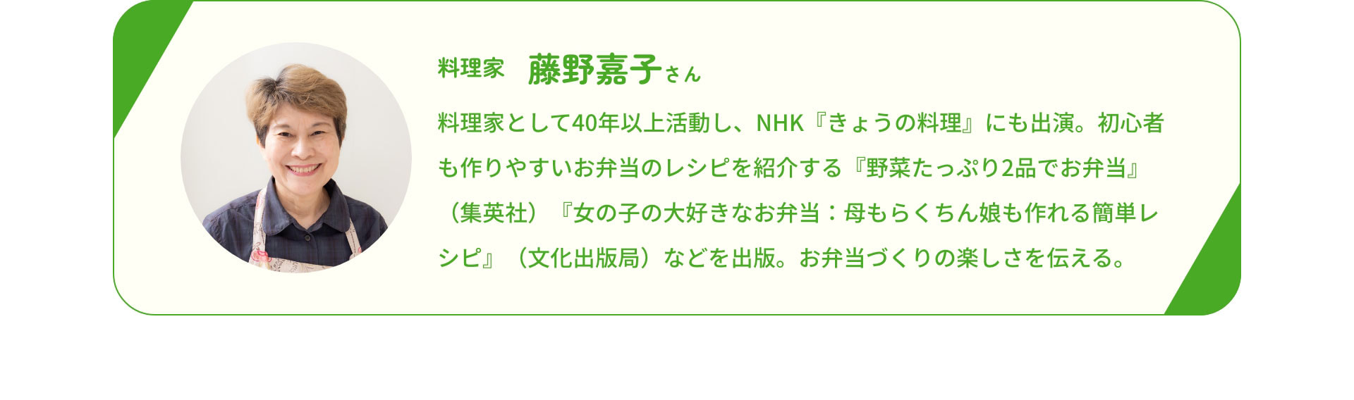 料理家　藤野嘉子さん　料理家として40年以上活動し、NHK『きょうの料理』にも出演。初心者も作りやすいお弁当のレシピを紹介する『野菜たっぷり2品でお弁当』（集英社）『女の子の大好きなお弁当：母もらくちん娘も作れる簡単レシピ』（文化出版局）などを出版。お弁当づくりの楽しさを伝える。