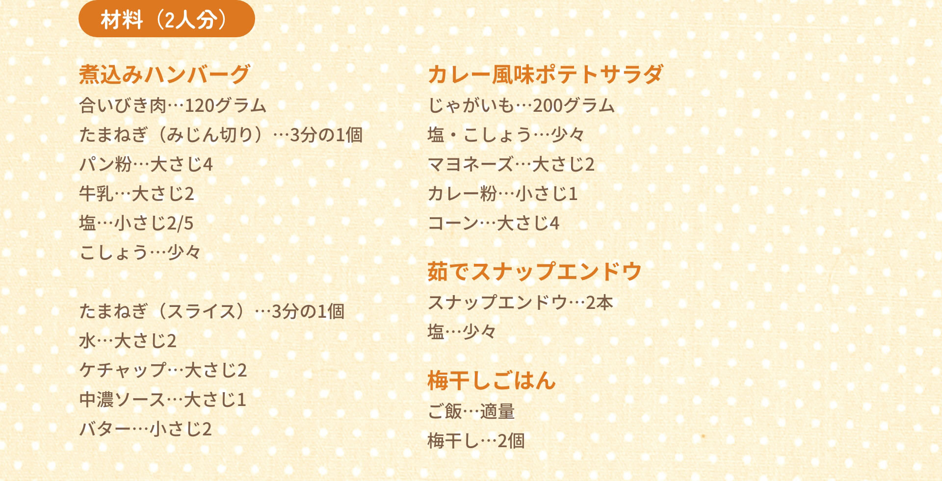 材料（2人分）　煮込みハンバーグ：合いびき肉…120グラム　たまねぎ（みじん切り）…3分の1個　パン粉…大さじ4　牛乳…大さじ2　塩…小さじ2/5　こしょう…少々｜カレー風味ポテトサラダ：じゃがいも…200グラム　塩・こしょう…少々　マヨネーズ…大さじ2　カレー粉…小さじ1　コーン…大さじ4　たまねぎ（スライス）…3分の1個　水…大さじ2　ケチャップ…大さじ2　中濃ソース…大さじ1　バター…小さじ2｜茹でスナップエンドウ：スナップエンドウ…2本　塩…少々｜梅干しごはん：ご飯…適量　梅干し…2個