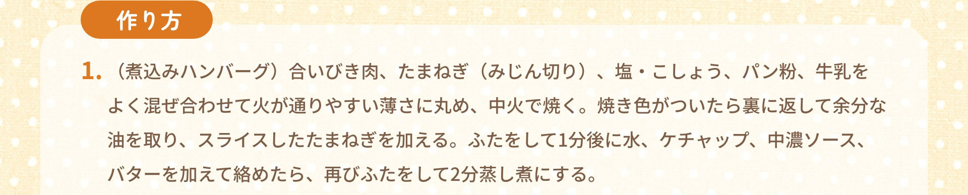 作り方　1.（煮込みハンバーグ）合いびき肉、たまねぎ（みじん切り）、塩・こしょう、パン粉、牛乳をよく混ぜ合わせて火が通りやすい薄さに丸め、中火で焼く。焼き色がついたら裏に返して余分な油を取り、スライスしたたまねぎを加える。ふたをして1分後に水、ケチャップ、中濃ソース、バターを加えて絡めたら、再びふたをして2分蒸し煮にする。