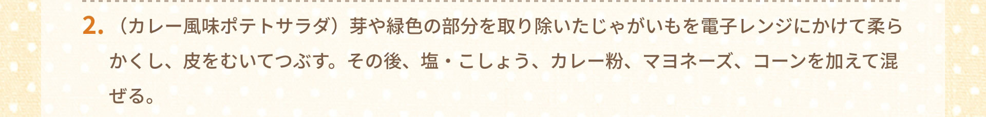 2.（カレー風味ポテトサラダ）芽や緑色の部分を取り除いたじゃがいもを電子レンジにかけて柔らかくし、皮をむいてつぶす。その後、塩・こしょう、カレー粉、マヨネーズ、コーンを加えて混ぜる。