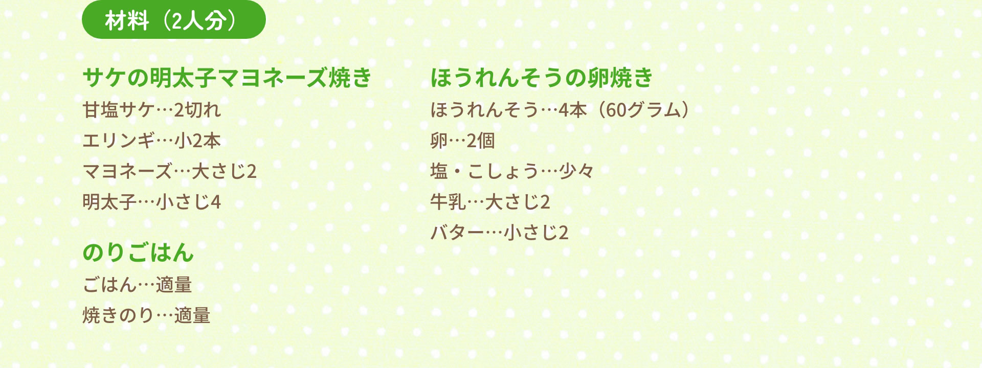 材料（2人分）　サケの明太子マヨネーズ焼き：甘塩サケ…2切れ　エリンギ…小2本　マヨネーズ…大さじ2　明太子…小さじ4｜ほうれんそうの卵焼き：ほうれんそう…4本（60グラム）　卵…2個　塩・こしょう…少々　牛乳…大さじ2　バター…小さじ2｜のりごはん　ごはん…適量　焼きのり…適量