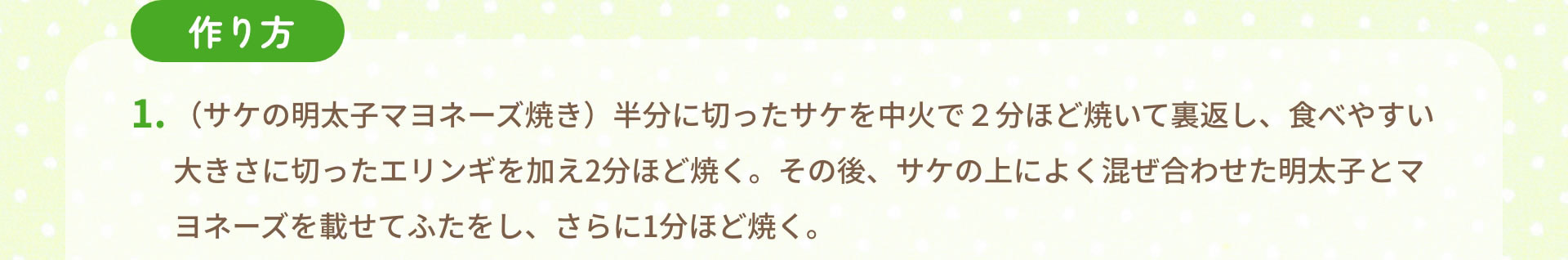 作り方　1.（サケの明太子マヨネーズ焼き）半分に切ったサケを中火で２分ほど焼いて裏返し、食べやすい大きさに切ったエリンギを加え2分ほど焼く。その後、サケの上によく混ぜ合わせた明太子とマヨネーズを載せてふたをし、さらに1分ほど焼く。