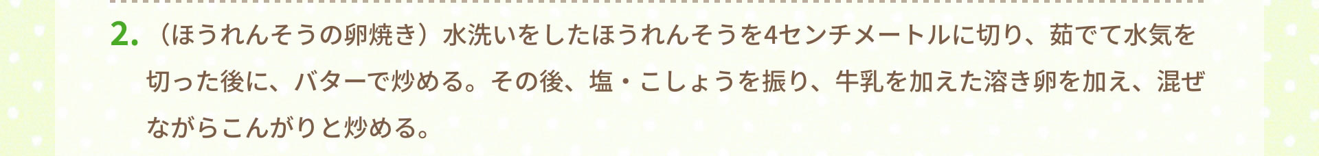2.（ほうれんそうの卵焼き）水洗いをしたほうれんそうを4センチメートルに切り、茹でて水気を切った後に、バターで炒める。その後、塩・こしょうを振り、牛乳を加えた溶き卵を加え、混ぜながらこんがりと炒める。