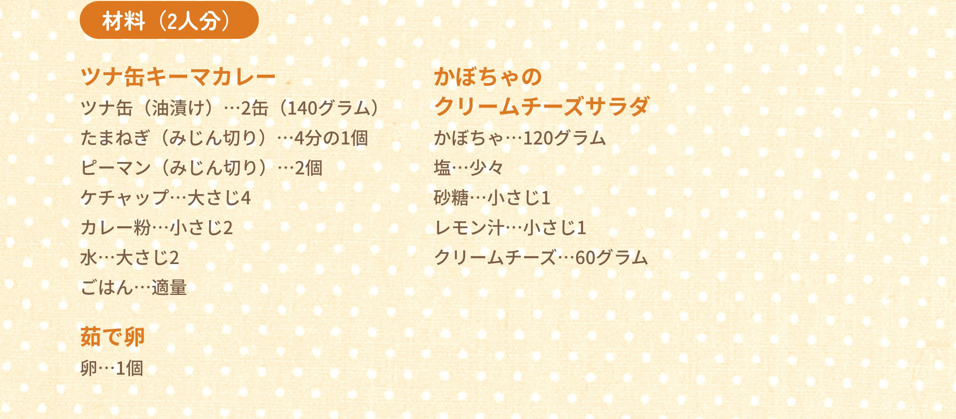 材料（2人分）　ツナ缶キーマカレー：ツナ缶（油漬け）…2缶（140グラム）　たまねぎ（みじん切り）…4分の1個　ピーマン（みじん切り）…2個　ケチャップ…大さじ4　カレー粉…小さじ2　水…大さじ2　ごはん…適量｜かぼちゃのクリームチーズサラダ：かぼちゃ…120グラム　塩…少々　砂糖…小さじ1　レモン汁…小さじ1　クリームチーズ…60グラム｜茹で卵：卵…1個