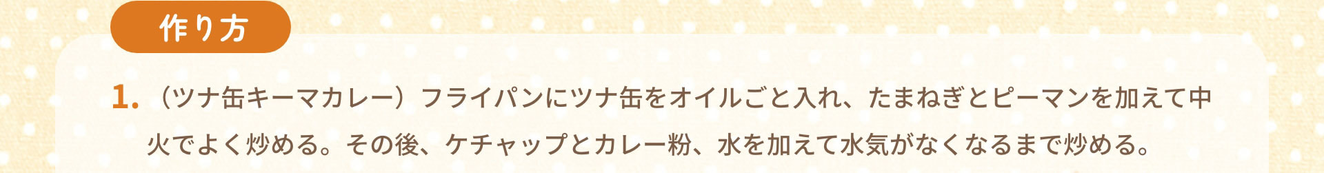 作り方　1.（ツナ缶キーマカレー）フライパンにツナ缶をオイルごと入れ、たまねぎとピーマンを加えて中火でよく炒める。その後、ケチャップとカレー粉、水を加えて水気がなくなるまで炒める。
