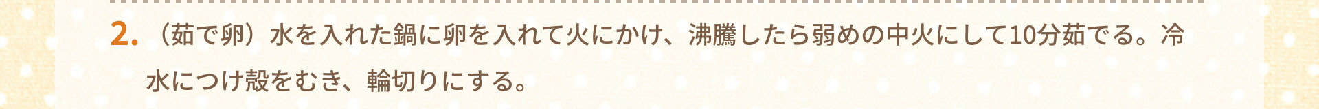 2.（茹で卵）水を入れた鍋に卵を入れて火にかけ、沸騰したら弱めの中火にして10分茹でる。冷水につけ殻をむき、輪切りにする。