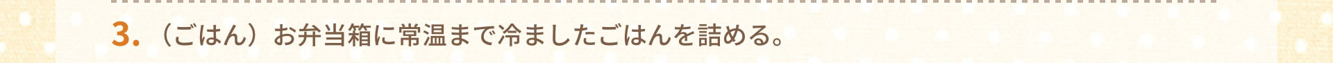3.（ごはん）お弁当箱に常温まで冷ましたごはんを詰める。