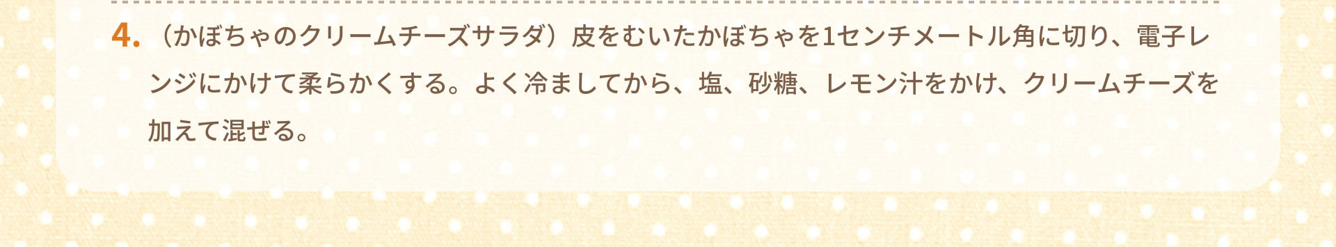 4.（かぼちゃのクリームチーズサラダ）皮をむいたかぼちゃを1センチメートル角に切り、電子レンジにかけて柔らかくする。よく冷ましてから、塩、砂糖、レモン汁をかけ、クリームチーズを加えて混ぜる。