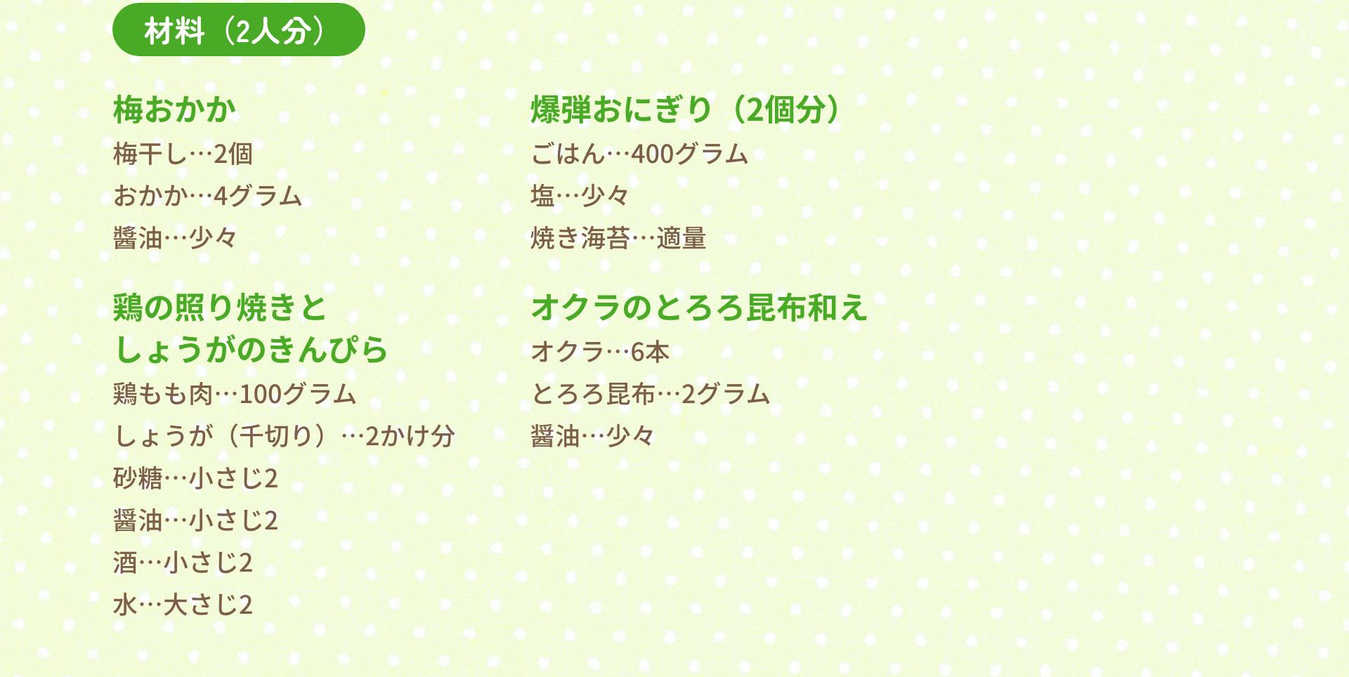 材料（2人分）　梅おかか：梅干し…2個　おかか…4グラム　醬油…少々｜爆弾おにぎり（2個分）：ごはん…400グラム　塩…少々　焼き海苔…適量｜鶏の照り焼きとしょうがのきんぴら：鶏もも肉…100グラム　しょうが（千切り）…2かけ分　砂糖…小さじ2　醤油…小さじ2　酒…小さじ2　水…大さじ2｜オクラのとろろ昆布和え　オクラ…6本　とろろ昆布…2グラム　醤油…少々