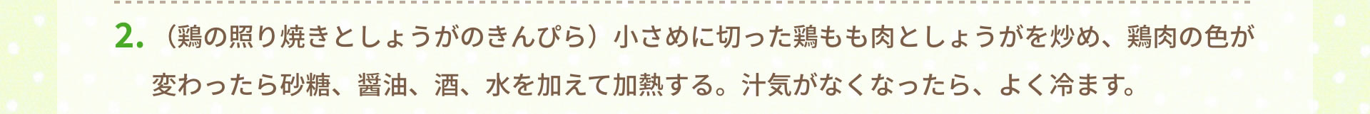 2.（鶏の照り焼きとしょうがのきんぴら）小さめに切った鶏もも肉としょうがを炒め、鶏肉の色が変わったら砂糖、醤油、酒、水を加えて加熱する。汁気がなくなったら、よく冷ます。