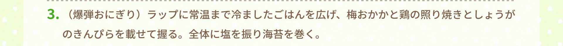 3.（爆弾おにぎり）ラップに常温まで冷ましたごはんを広げ、梅おかかと鶏の照り焼きとしょうがのきんぴらを載せて握る。全体に塩を振り海苔を巻く。