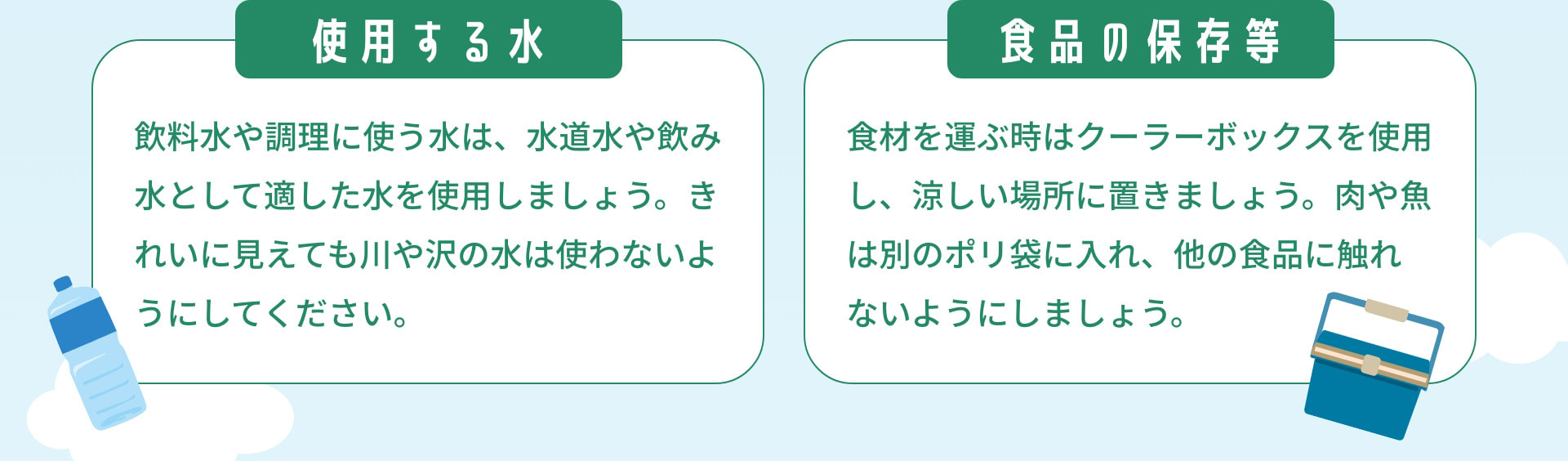 使用する水：飲料水や調理に使う水は、水道水や飲み水として適した水を使用しましょう。きれいに見えても川や沢の水は使わないようにしてください。｜食品の保存等：食材を運ぶ時はクーラーボックスを使用し、涼しい場所に置きましょう。肉や魚は別のポリ袋に入れ、他の食品に触れないようにしましょう。