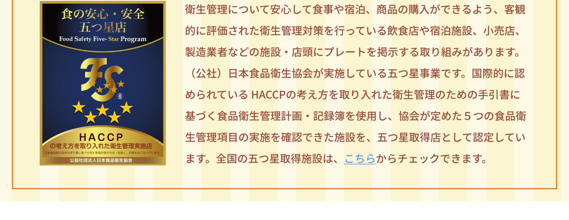 衛生管理について安心して食事や宿泊、商品の購入ができるよう、客観的に評価された衛生管理対策を行っている飲食店や宿泊施設、小売店、製造業者などの施設・店頭にプレートを掲示する取り組みがあります。（公社）日本食品衛生協会が実施している五つ星事業です。国際的に認められている HACCPの考え方を取り入れた衛生管理のための手引書に基づく食品衛生管理計画・記録簿を使用し、協会が定めた５つの食品衛生管理項目の実施を確認できた施設を、五つ星取得店として認定しています。全国の五つ星取得施設は、こちらからチェックできます。https://jfha-itsutsuboshi.com/