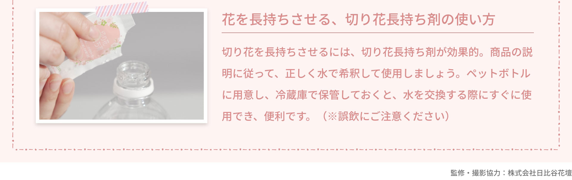 花を長持ちさせる、切り花長持ち剤の使い方　切り花を長持ちさせるには、切り花長持ち剤が効果的。商品の説明に従って、正しく水で希釈して使用しましょう。ペットボトルに用意し、冷蔵庫で保管しておくと、水を交換する際にすぐに使用でき、便利です。（※誤飲にご注意ください）　監修・撮影協力：株式会社日比谷花壇