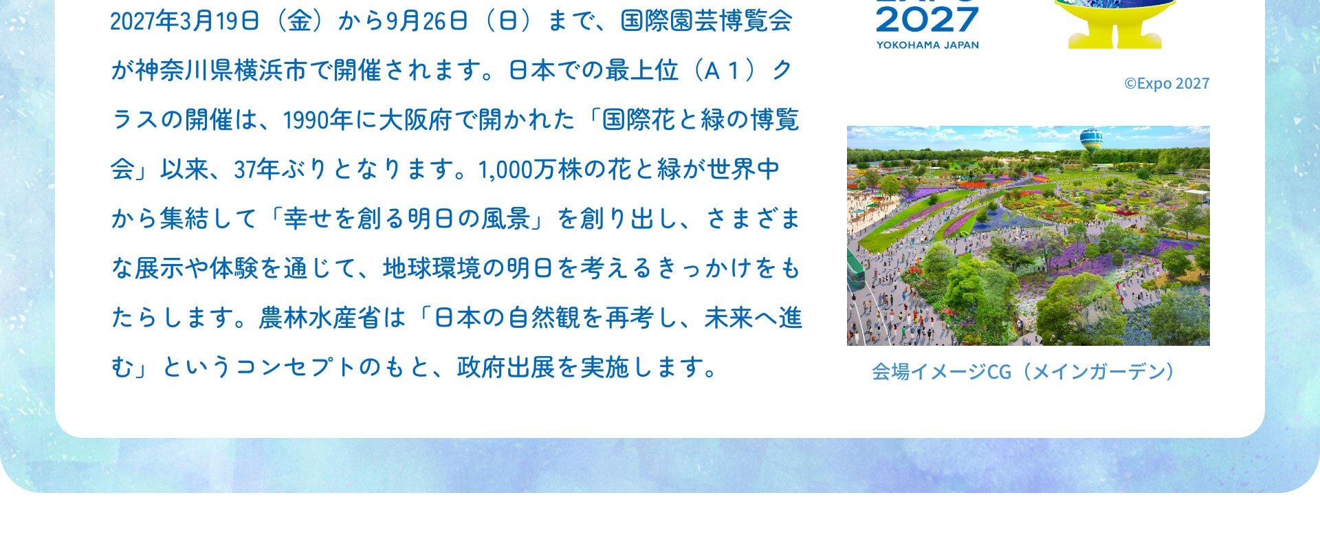 2027年3月19日（金）から9月26日（日）まで、国際園芸博覧会が神奈川県横浜市で開催されます。日本での最上位（A１）クラスの開催は、1990年に大阪府で開かれた「国際花と緑の博覧会」以来、37年ぶりとなります。1,000万株の花と緑が世界中から集結して「幸せを創る明日の風景」を創り出し、さまざまな展示や体験を通じて、地球環境の明日を考えるきっかけをもたらします。農林水産省は「日本の自然観を再考し、未来へ進む」というコンセプトのもと、政府出展を実施します。 会場イメージCG（メインガーデン）