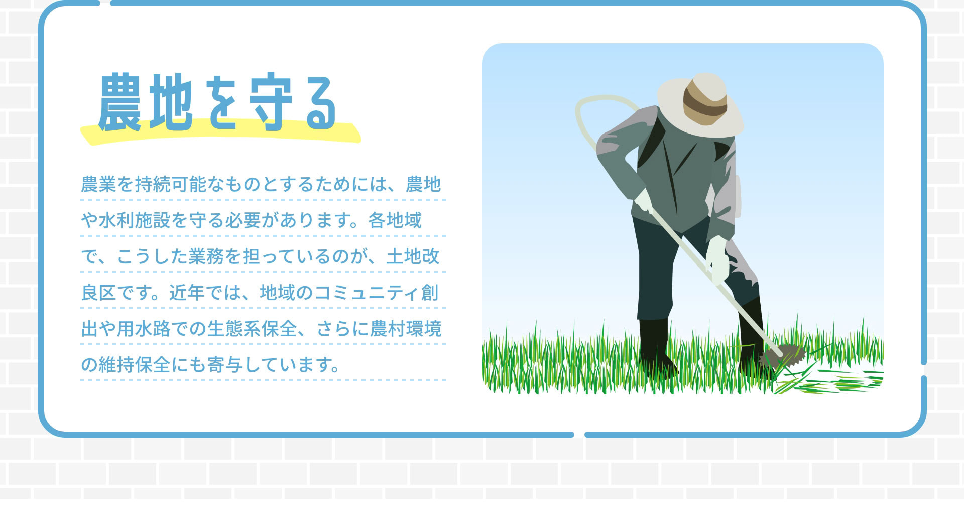 農地を守る　農業を持続可能なものとするためには、農地や水利施設を守る必要があります。各地域で、こうした業務を担っているのが、土地改良区です。近年では、地域のコミュニティ創出や用水路での生態系保全、さらに農村環境の維持保全にも寄与しています。
