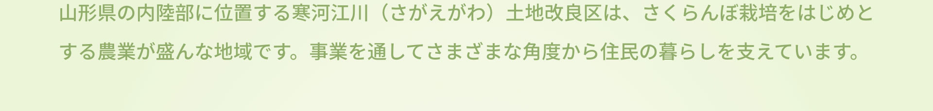 山形県の内陸部に位置する寒河江川（さがえがわ）土地改良区は、さくらんぼ栽培をはじめとする農業が盛んな地域です。事業を通してさまざまな角度から住民の暮らしを支えています。