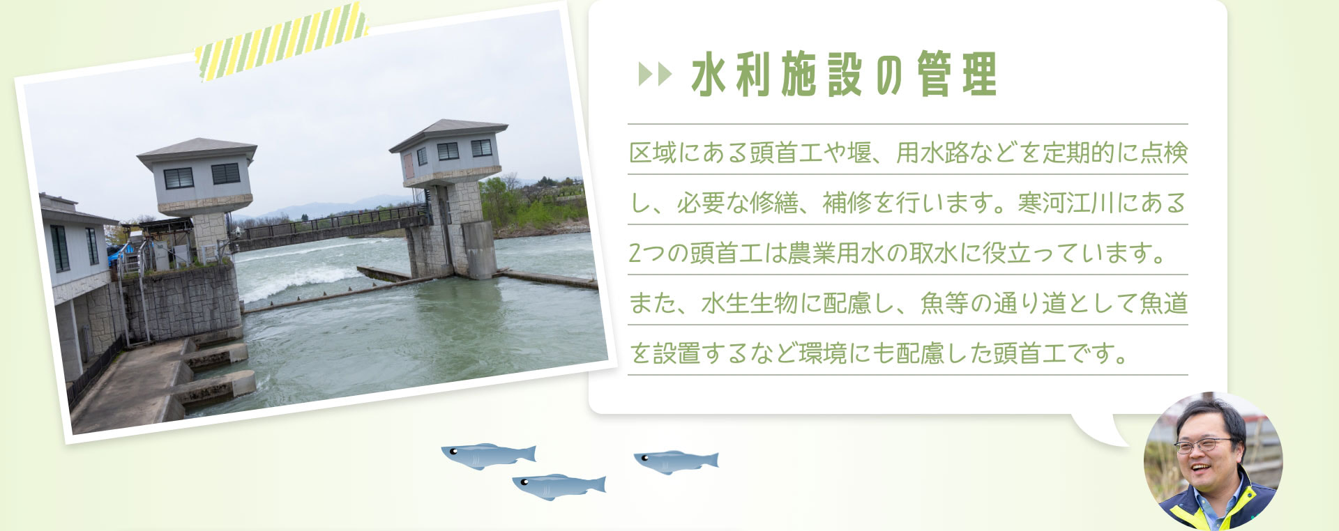 水利施設の管理　区域にある頭首工や堰、用水路などを定期的に点検し、必要な修繕、補修を行います。寒河江川にある2つの頭首工は農業用水の取水に役立っています。また、水生生物に配慮し、魚等の通り道として魚道を設置するなど環境にも配慮した頭首工です。