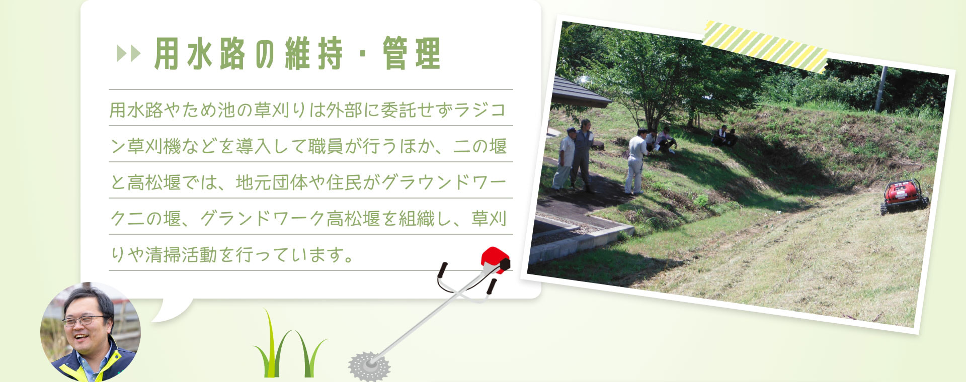 用水路の維持・管理　用水路やため池の草刈りは外部に委託せずラジコン草刈機などを導入して職員が行うほか、二の堰と高松堰では、地元団体や住民がグラウンドワーク二の堰、グランドワーク高松堰を組織し、草刈りや清掃活動を行っています。