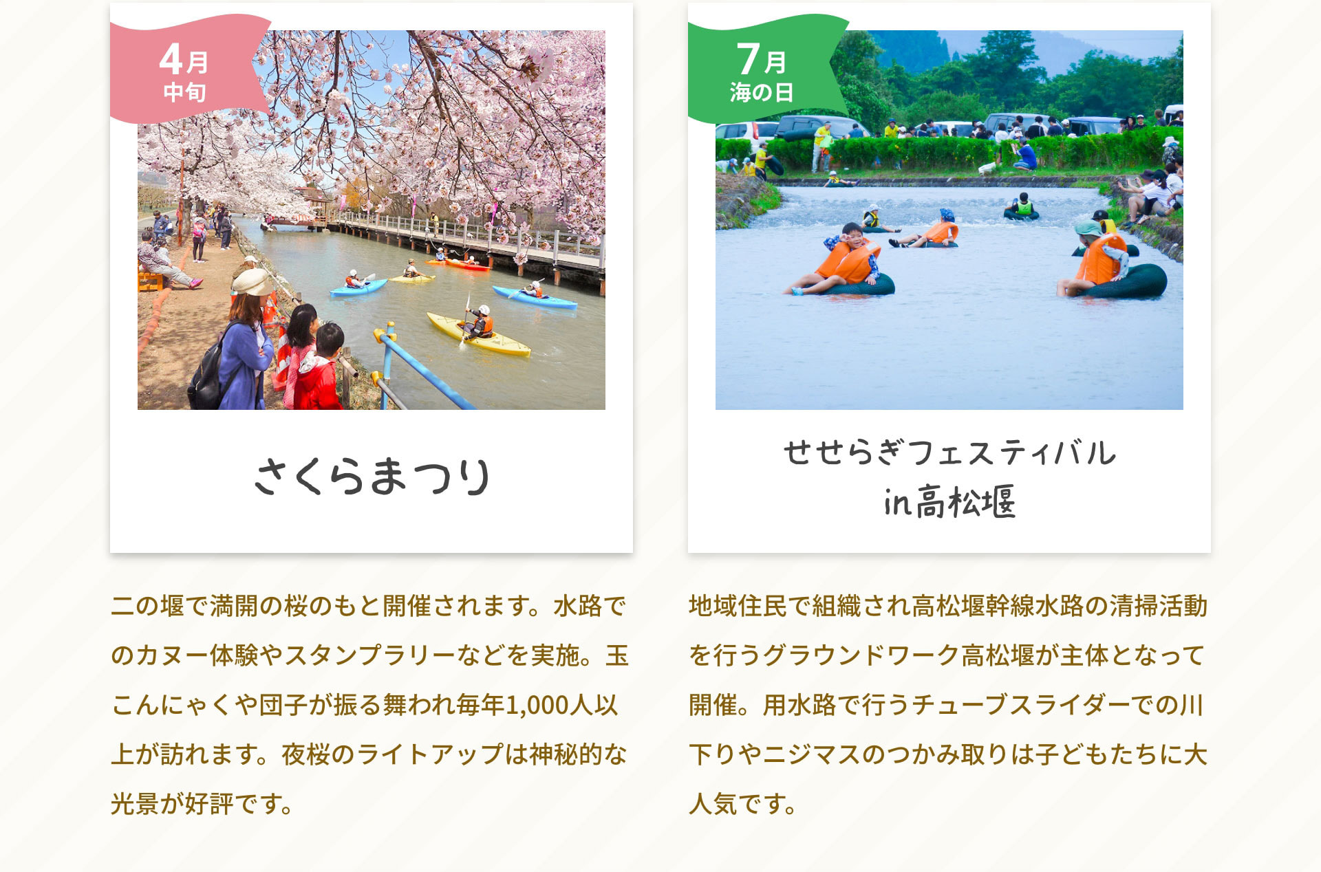 4月中旬さくらまつり　二の堰で満開の桜のもと開催されます。水路でのカヌー体験やスタンプラリーなどを実施。玉こんにゃくや団子が振る舞われ毎年1,000人以上が訪れます。夜桜のライトアップは神秘的な光景が好評です。｜7月海の日せせらぎフェスティバルin高松堰　地域住民で組織され高松堰幹線水路の清掃活動を行うグラウンドワーク高松堰が主体となって開催。用水路で行うチューブスライダーでの川下りやニジマスのつかみ取りは子どもたちに大人気です。