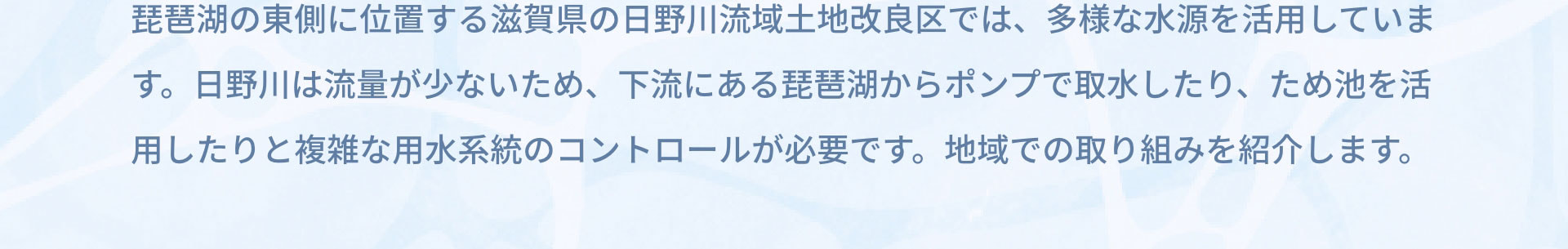 琵琶湖の東側に位置する滋賀県の日野川流域土地改良区では、多様な水源を活用しています。日野川は流量が少ないため、下流にある琵琶湖からポンプで取水したり、ため池を活用したりと複雑な用水系統のコントロールが必要です。地域での取り組みを紹介します。