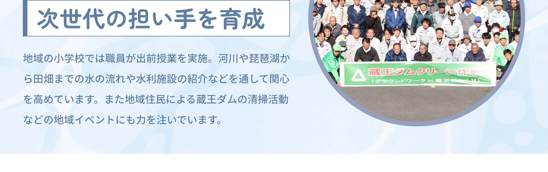 次世代の担い手を育成　地域の小学校では職員が出前授業を実施。河川や琵琶湖から田畑までの水の流れや水利施設の紹介などを通して関心を高めています。また地域住民による蔵王ダムの清掃活動などの地域イベントにも力を注いでいます。