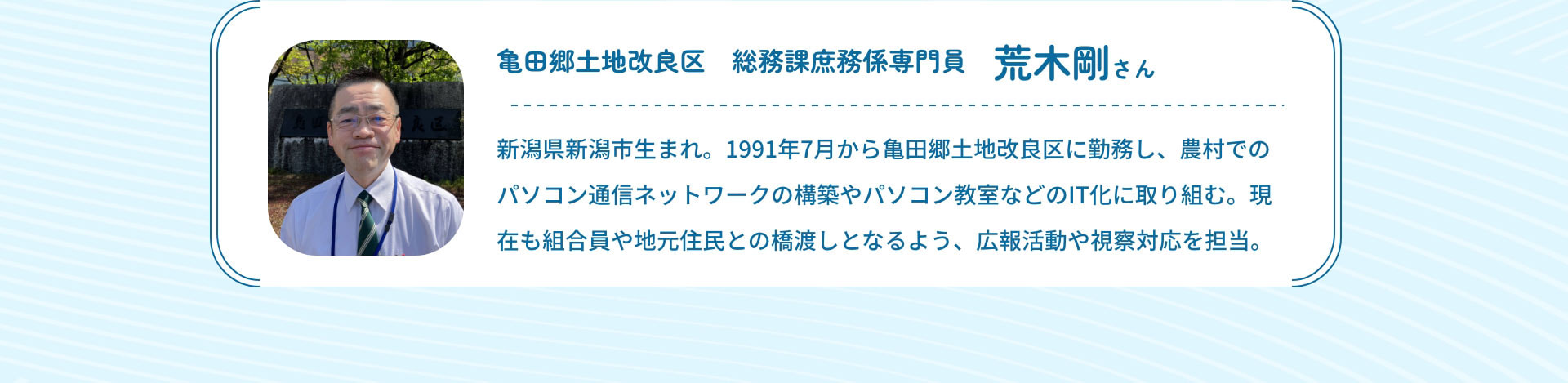 亀田郷土地改良区　総務課庶務係専門員　荒木剛さん　新潟県新潟市生まれ。1991年7月から亀田郷土地改良区に勤務し、農村でのパソコン通信ネットワークの構築やパソコン教室などのIT化に取り組む。現在も組合員や地元住民との橋渡しとなるよう、広報活動や視察対応を担当。