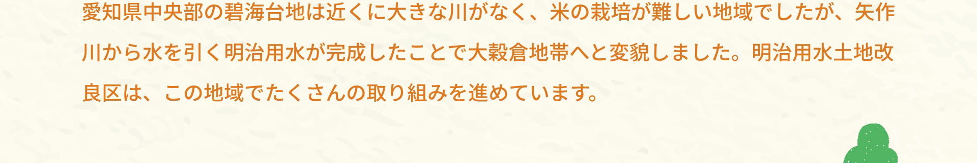 愛知県中央部の碧海台地は近くに大きな川がなく、米の栽培が難しい地域でしたが、矢作川から水を引く明治用水が完成したことで大穀倉地帯へと変貌しました。明治用水土地改良区は、この地域でたくさんの取り組みを進めています。
