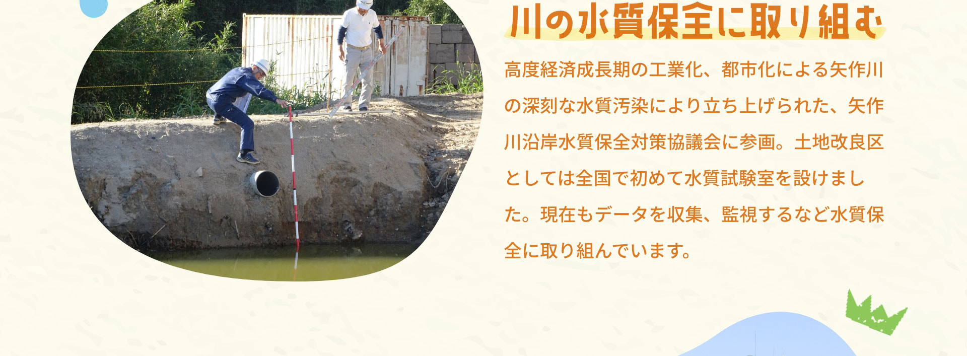川の水質保全に取り組む　高度経済成長期の工業化、都市化による矢作川の深刻な水質汚染により立ち上げられた、矢作川沿岸水質保全対策協議会に参画。土地改良区としては全国で初めて水質試験室を設けました。現在もデータを収集、監視するなど水質保全に取り組んでいます。