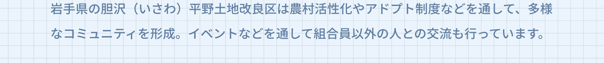 岩手県の胆沢（いさわ）平野土地改良区は農村活性化やアドプト制度などを通して、多様なコミュニティを形成。イベントなどを通して組合員以外の人との交流も行っています。