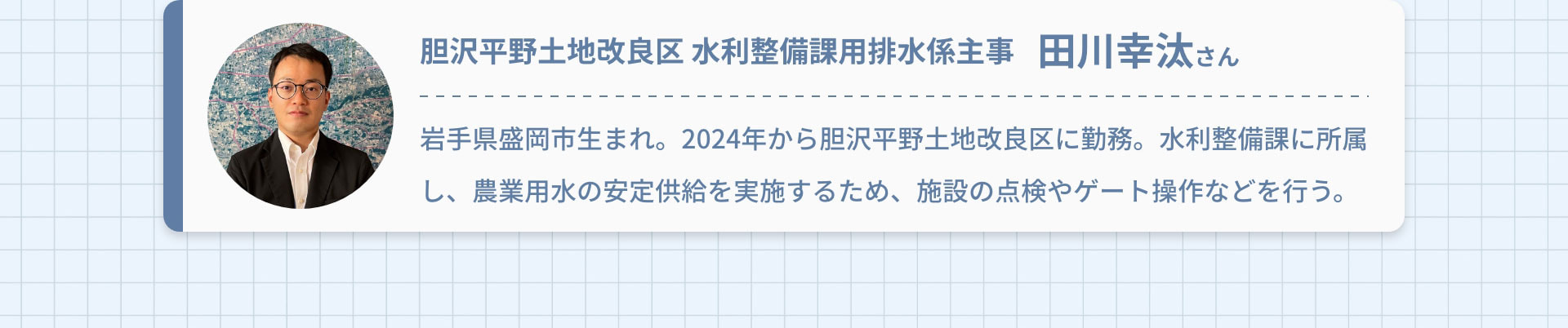 胆沢平野土地改良区 水利整備課用排水係主事　田川幸汰さん｜岩手県盛岡市生まれ。2024年から胆沢平野土地改良区に勤務。水利整備課に所属し、農業用水の安定供給を実施するため、施設の点検やゲート操作などを行う。