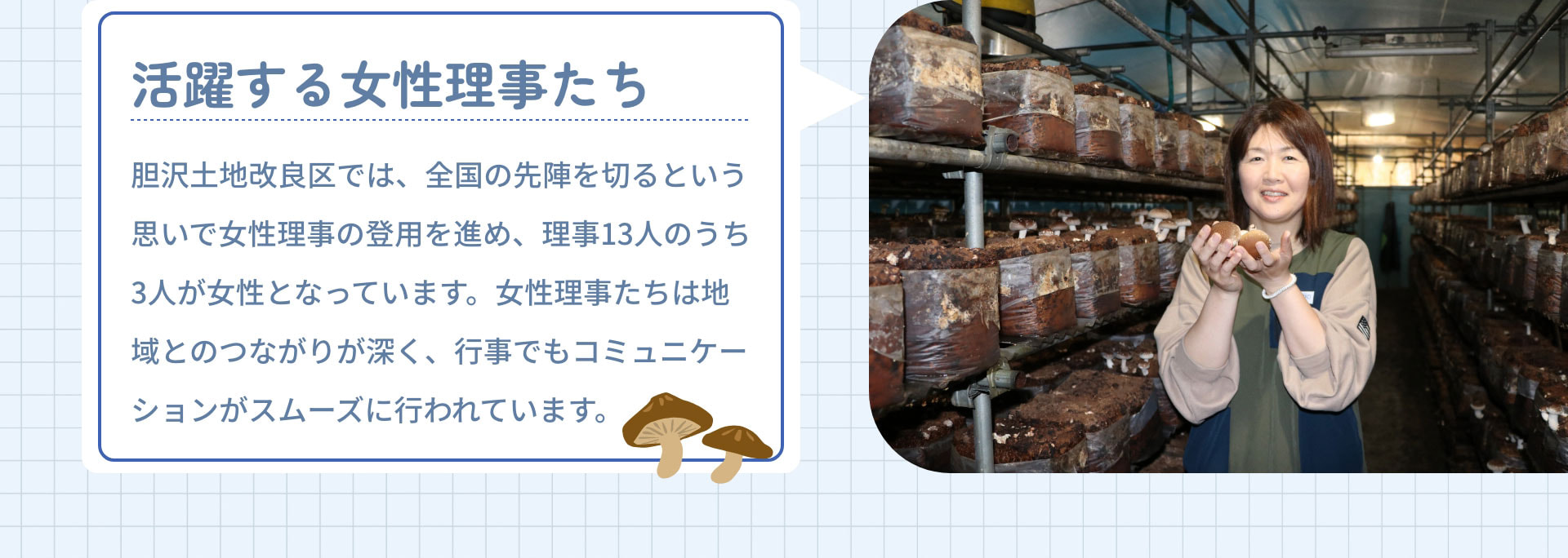 活躍する女性理事たち　胆沢土地改良区では、全国の先陣を切るという思いで女性理事の登用を進め、理事13人のうち3人が女性となっています。女性理事たちは地域とのつながりが深く、行事でもコミュニケーションがスムーズに行われています。