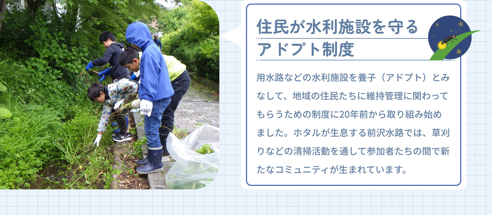 住民が水利施設を守るアドプト制度　用水路などの水利施設を養子（アドプト）とみなして、地域の住民たちに維持管理に関わってもらうための制度に20年前から取り組み始めました。ホタルが生息する前沢水路では、草刈りなどの清掃活動を通して参加者たちの間で新たなコミュニティが生まれています。