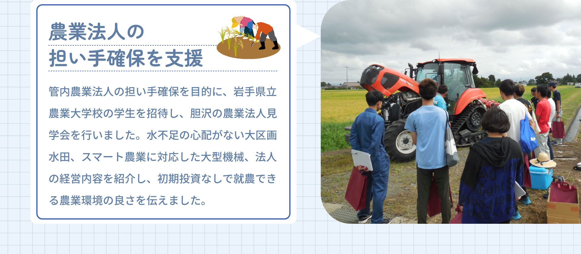 農業法人の担い手確保を支援　管内農業法人の担い手確保を目的に、岩手県立農業大学校の学生を招待し、胆沢の農業法人見学会を行いました。水不足の心配がない大区画水田、スマート農業に対応した大型機械、法人の経営内容を紹介し、初期投資なしで就農できる農業環境の良さを伝えました。