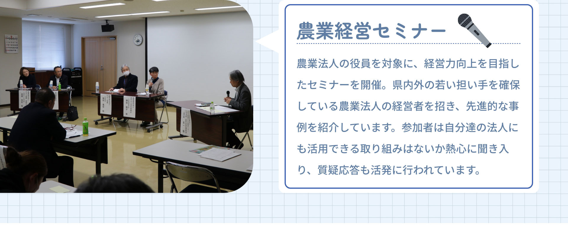 農業経営セミナー　農業法人の役員を対象に、経営力向上を目指したセミナーを開催。県内外の若い担い手を確保している農業法人の経営者を招き、先進的な事例を紹介しています。参加者は自分達の法人にも活用できる取り組みはないか熱心に聞き入り、質疑応答も活発に行われています。