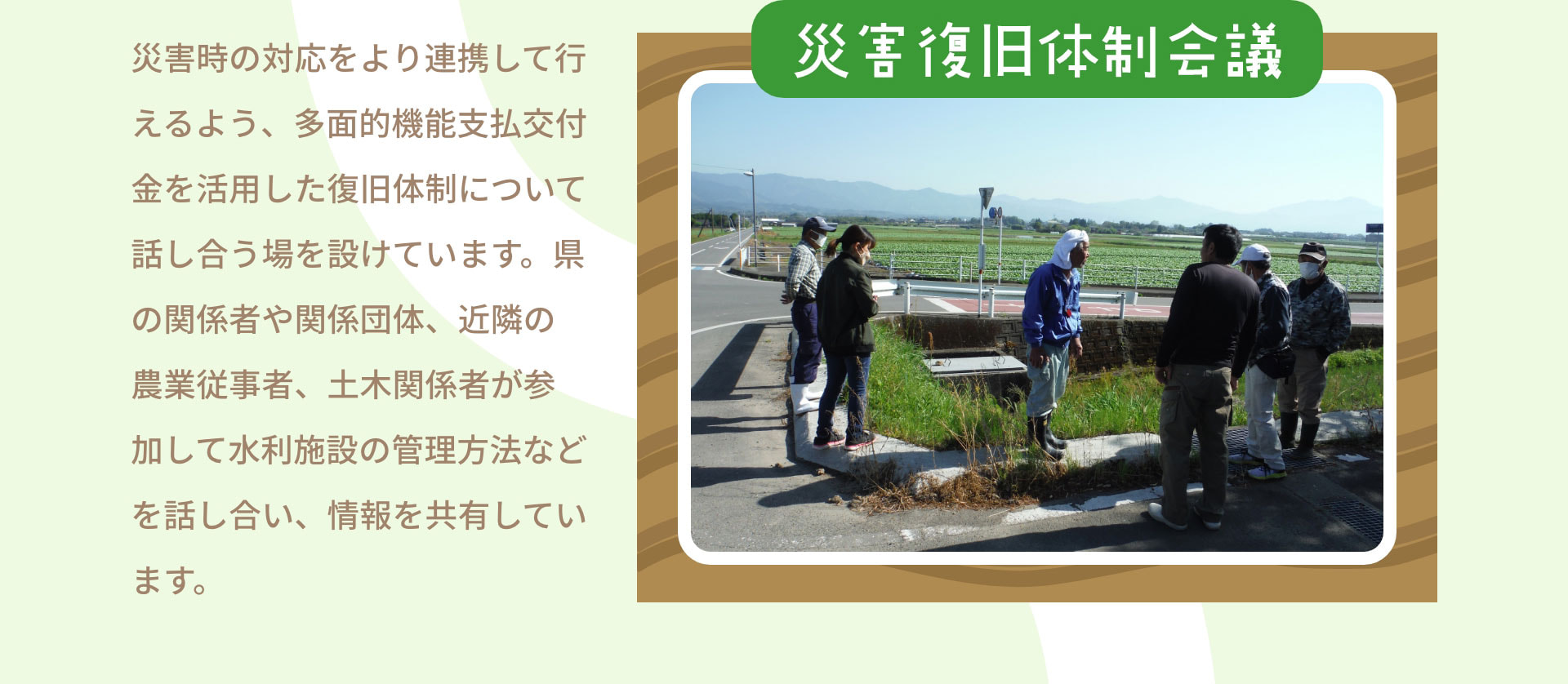 災害復旧体制会議　災害時の対応をより連携して行えるよう、多面的機能支払交付金を活用した復旧体制について話し合う場を設けています。県の関係者や関係団体、近隣の農業従事者、土木関係者が参加して水利施設の管理方法などを話し合い、情報を共有しています。