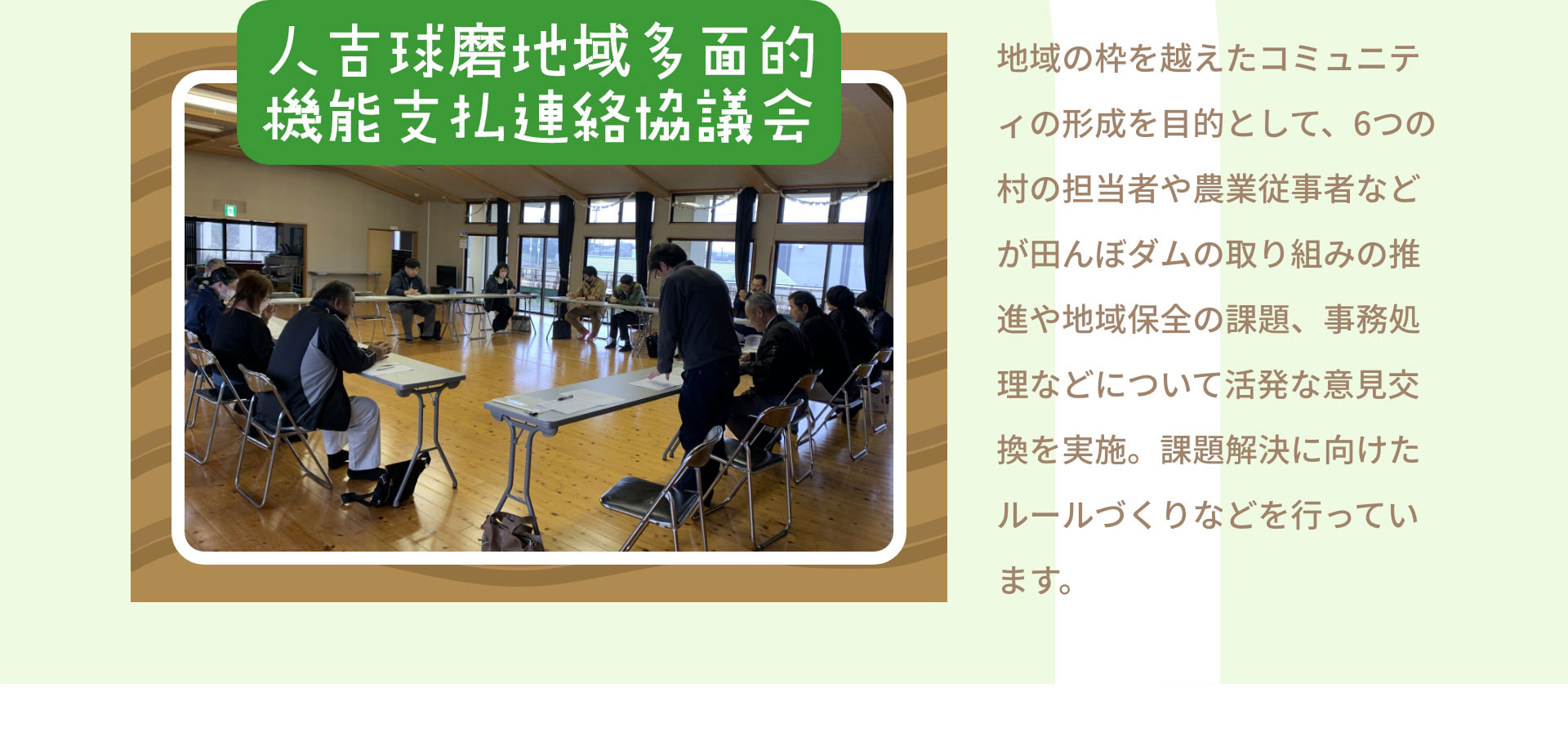 人吉球磨地域多面的機能支払連絡協議会　地域の枠を越えたコミュニティの形成を目的として、6つの村の担当者や農業従事者などが田んぼダムの取り組みの推進や地域保全の課題、事務処理などについて活発な意見交換を実施。課題解決に向けたルールづくりなどを行っています。