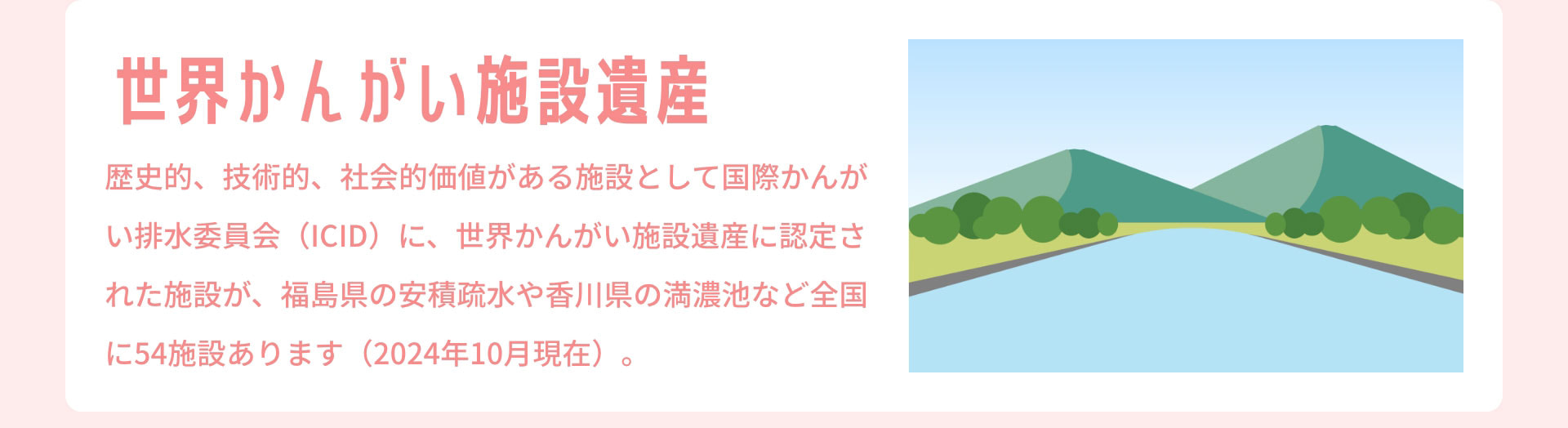 世界かんがい施設遺産　歴史的、技術的、社会的価値がある施設として国際かんがい排水委員会（ICID）に、世界かんがい施設遺産に認定された施設が、福島県の安積疏水や香川県の満濃池など全国に54施設あります（2024年10月現在）。