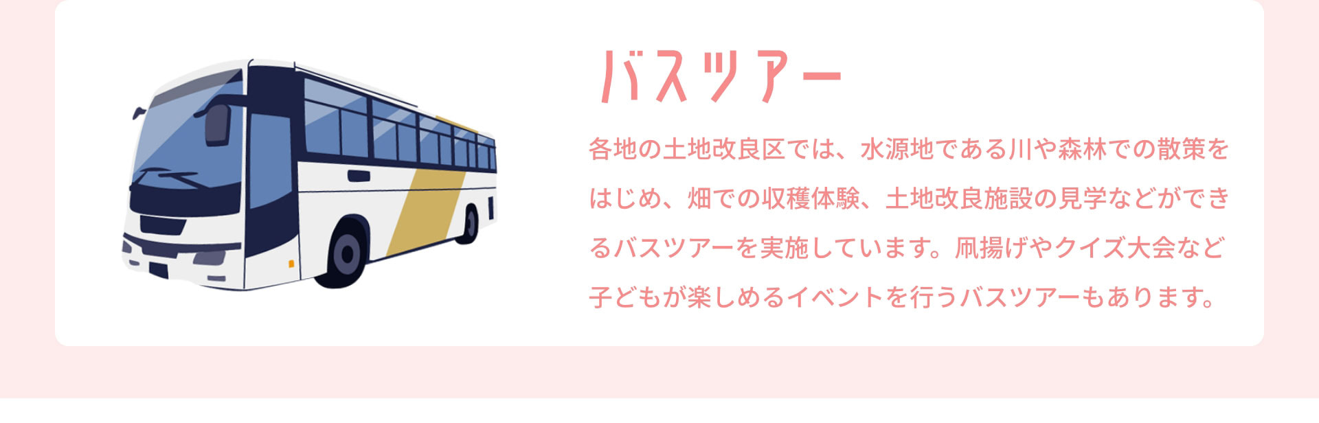 バスツアー　各地の土地改良区では、水源地である川や森林での散策をはじめ、畑での収穫体験、土地改良施設の見学などができるバスツアーを実施しています。凧揚げやクイズ大会など子どもが楽しめるイベントを行うバスツアーもあります。