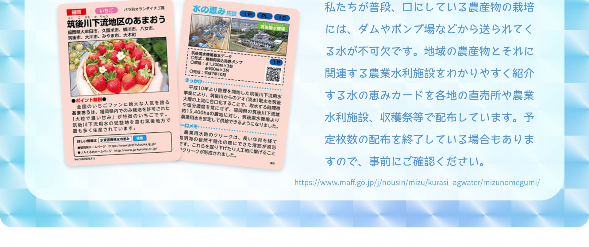 私たちが普段、口にしている農産物の栽培には、ダムやポンプ場などから送られてくる水が不可欠です。地域の農産物とそれに関連する農業水利施設をわかりやすく紹介する水の恵みカードを各地の直売所や農業水利施設、収穫祭等で配布しています。予定枚数の配布を終了している場合もありますので、事前にご確認ください。　https://www.maff.go.jp/j/nousin/mizu/kurasi_agwater/mizunomegumi/