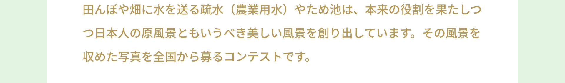 田んぼや畑に水を送る疏水（農業用水）やため池は、本来の役割を果たしつつ日本人の原風景ともいうべき美しい風景を創り出しています。その風景を収めた写真を全国から募るコンテストです。