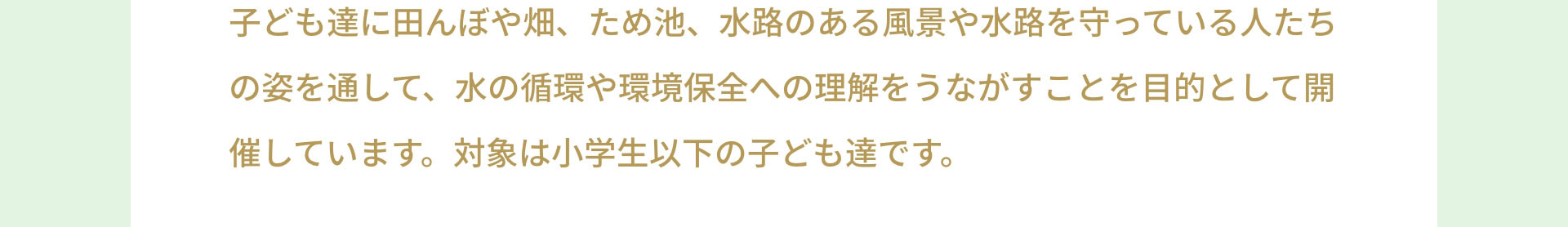 子ども達に田んぼや畑、ため池、水路のある風景や水路を守っている人たちの姿を通して、水の循環や環境保全への理解をうながすことを目的として開催しています。対象は小学生以下の子ども達です。