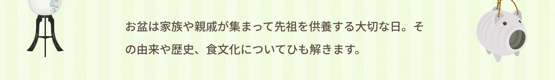 お盆は家族や親戚が集まって先祖を供養する大切な日。その由来や歴史、食文化についてひも解きます。