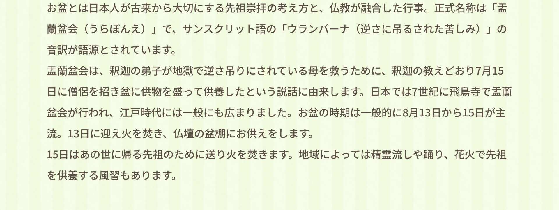 お盆とは日本人が古来から大切にする先祖崇拝の考え方と、仏教が融合した行事。正式名称は「盂蘭盆会（うらぼんえ）」で、サンスクリット語の「ウランバーナ（逆さに吊るされた苦しみ）」の音約が語源とされています。盂蘭盆会は、釈迦の弟子が地獄で逆さ吊りにされている母を救うために、釈迦の教えどおり7月15日に僧侶を招き盆に供物を盛って供養したという説話に由来します。日本では7世紀に飛鳥寺で盂蘭盆会が行われ、江戸時代には一般にも広まりました。お盆の時期は一般的に8月13日から15日が主流。13日に迎え火を焚き、仏壇の盆棚にお供えをします。15日はあの世に帰る先祖のために送り火を焚きます。地域によっては精霊流しや踊り、花火で先祖を供養する風習もあります。
