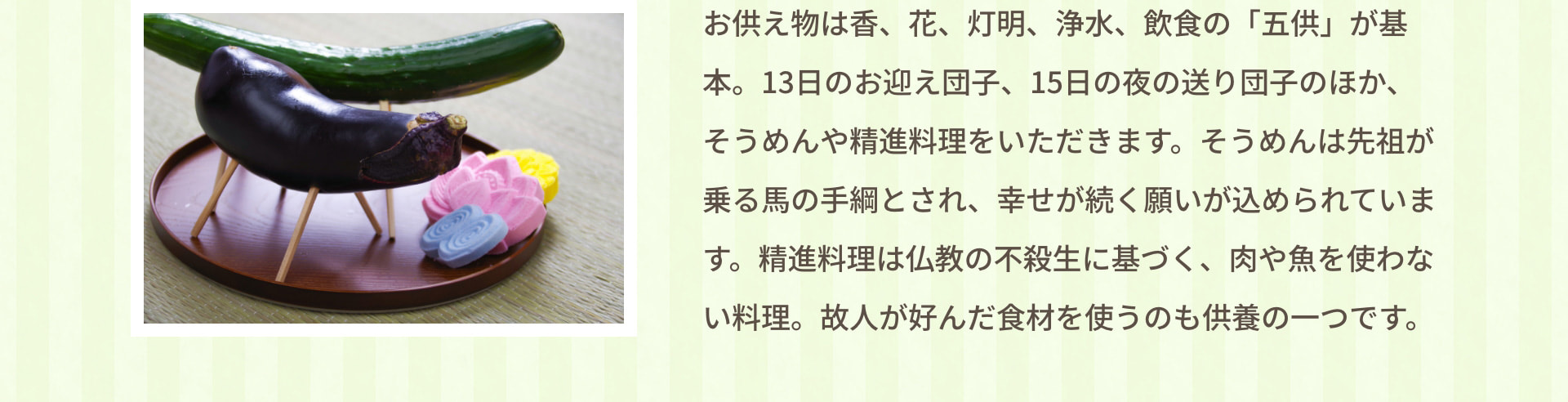 お供え物は香、花、灯明、浄水、飲食の「五供」が基本。13日のお迎え団子、15日の夜の送り団子のほか、そうめんや精進料理をいただきます。そうめんは先祖が乗る馬の手綱とされ、幸せが続く願いが込められています。精進料理は仏教の不殺生に基づく、肉や魚を使わない料理。故人が好んだ食材を使うのも供養の一つです。