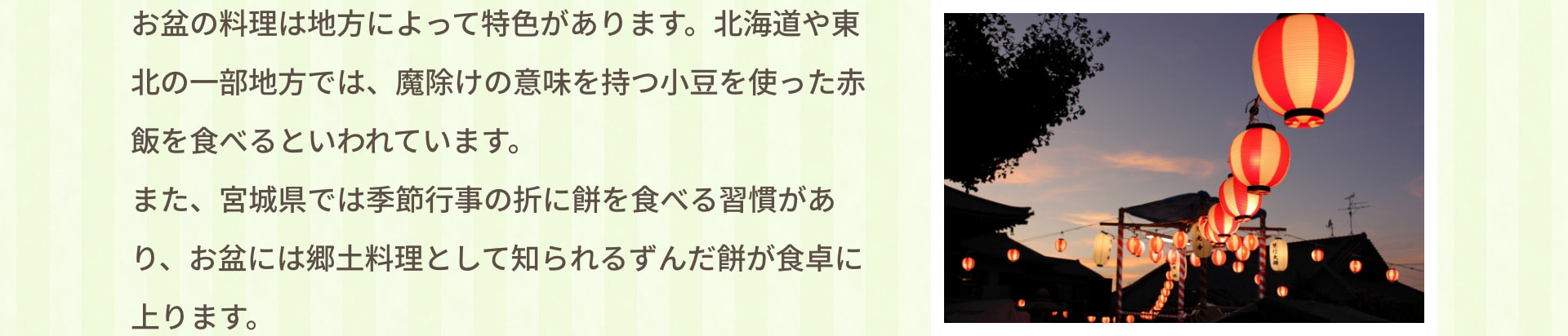 お盆の料理は地方によって特色があります。北海道や東北の一部地方では、魔除けの意味を持つ小豆を使った赤飯を食べるといわれています。また、宮城県では季節行事の折に餅を食べる習慣があり、お盆には郷土料理として知られるずんだ餅が食卓に上ります。